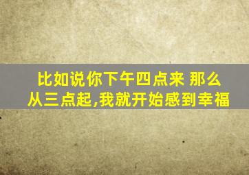 比如说你下午四点来 那么从三点起,我就开始感到幸福